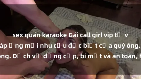 sex quán karaoke Gái call girl vip tư vấn chuyên nghiệp, đáp ứng mọi nhu cầu đặc biệt của quý ông. Dịch vụ đẳng cấp, bí mật và an toàn, hãy tìm hiểu ngay!