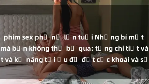 phim sex phụ nữ lớn tuổi Những bí mật về sex người lớn mà bạn không thể bỏ qua: từng chi tiết và kỹ năng tối ưu để đạt cực khoái và sự hài lòng tối đa.
