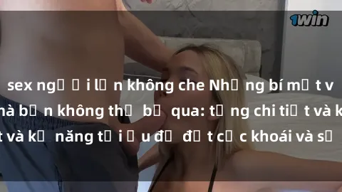 sex người lớn không che Những bí mật về sex người lớn mà bạn không thể bỏ qua: từng chi tiết và kỹ năng tối ưu để đạt cực khoái và sự hài lòng tối đa.