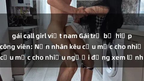 gái call girl việt nam Gái trẻ bị hiếp dâm bạo lực trong công viên: Nạn nhân kêu cứu mặc cho nhiều người đứng xem lạnh lùng