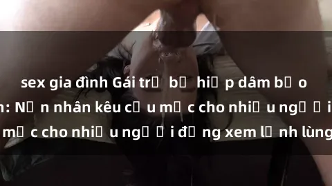 sex gia đình Gái trẻ bị hiếp dâm bạo lực trong công viên: Nạn nhân kêu cứu mặc cho nhiều người đứng xem lạnh lùng