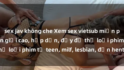 sex jav không che Xem sex vietsub miễn phí tại nhà, độ phân giải cao, hấp dẫn, đầy đủ thể loại phim từ teen, milf, lesbian, đến hentai và jav.