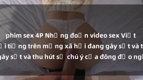 phim sex 4P Những đoạn video sex Việt Nam không che nổi tiếng trên mạng xã hội đang gây sốt và thu hút sự chú ý của đông đảo người xem.