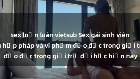 sex loạn luân vietsub Sex gái sinh viên: Hành vi gấu không hợp pháp và vi phạm đạo đức trong giới trẻ đại học hiện nay