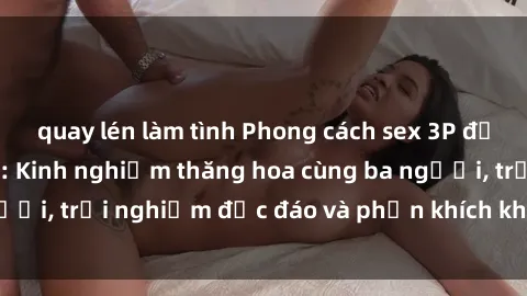 quay lén làm tình Phong cách sex 3P độc đáo tại Việt Nam: Kinh nghiệm thăng hoa cùng ba người, trải nghiệm độc đáo và phấn khích không thể bỏ lỡ!