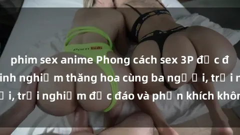 phim sex anime Phong cách sex 3P độc đáo tại Việt Nam: Kinh nghiệm thăng hoa cùng ba người, trải nghiệm độc đáo và phấn khích không thể bỏ lỡ!