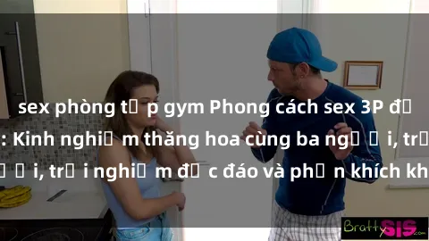 sex phòng tập gym Phong cách sex 3P độc đáo tại Việt Nam: Kinh nghiệm thăng hoa cùng ba người, trải nghiệm độc đáo và phấn khích không thể bỏ lỡ!