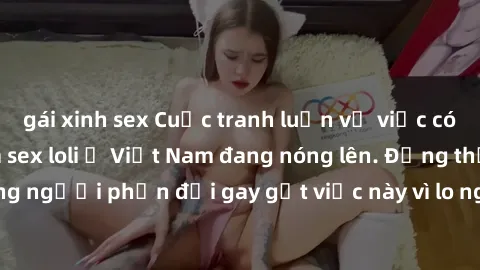 gái xinh sex Cuộc tranh luận về việc có nên hợp pháp hóa sex loli ở Việt Nam đang nóng lên. Đồng thời, cũng có những người phản đối gay gắt việc này vì lo ngại về tác động tiêu cực lên trẻ em và xã hộ