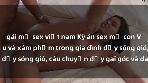 gái mỹ sex việt nam Kỳ án sex mẹ con Việt Nam: Sự sở hữu và xâm phạm trong gia đình đầy sóng gió, câu chuyện đầy gai góc và đau lòng.