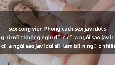 sex công viên Phong cách sex jav idol siêu hấp dẫn: Những bí mật không nghĩ đến của ngôi sao jav idol sẽ làm bạn ngạc nhiên!