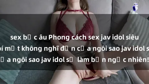 sex bắc âu Phong cách sex jav idol siêu hấp dẫn: Những bí mật không nghĩ đến của ngôi sao jav idol sẽ làm bạn ngạc nhiên!