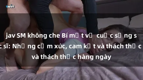 jav SM không che Bí mật về cuộc sống sex của bác sĩ: Những cảm xúc, cam kết và thách thức hàng ngày