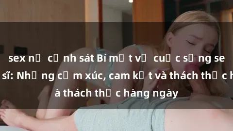 sex nữ cảnh sát Bí mật về cuộc sống sex của bác sĩ: Những cảm xúc, cam kết và thách thức hàng ngày