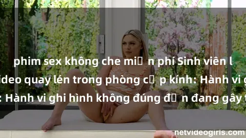 phim sex không che miễn phí Sinh viên là nạn nhân của video quay lén trong phòng cấp kính: Hành vi ghi hình không đúng đắn đang gây tranh cãi lớn