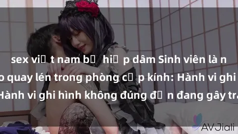 sex việt nam bị hiếp dâm Sinh viên là nạn nhân của video quay lén trong phòng cấp kính: Hành vi ghi hình không đúng đắn đang gây tranh cãi lớn
