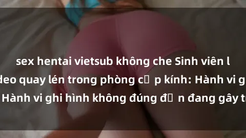 sex hentai vietsub không che Sinh viên là nạn nhân của video quay lén trong phòng cấp kính: Hành vi ghi hình không đúng đắn đang gây tranh cãi lớn