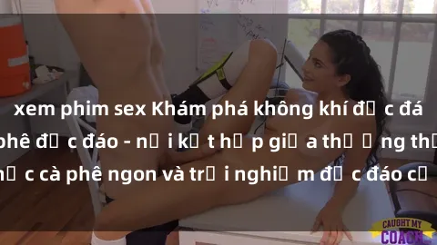 xem phim sex Khám phá không khí độc đáo tại sex quán cà phê độc đáo - nơi kết hợp giữa thưởng thức cà phê ngon và trải nghiệm độc đáo của không gian sex shop.