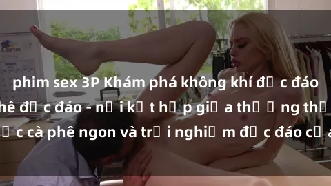 phim sex 3P Khám phá không khí độc đáo tại sex quán cà phê độc đáo - nơi kết hợp giữa thưởng thức cà phê ngon và trải nghiệm độc đáo của không gian sex shop.