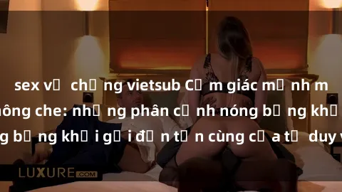 sex vợ chồng vietsub Cảm giác mạnh mẽ với sex BDSM không che: những phân cảnh nóng bỏng khơi gợi đến tận cùng của tư duy và cơ thể.