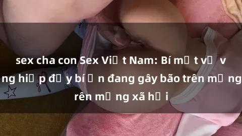 sex cha con Sex Việt Nam: Bí mật về vụ cưỡng hiếp đầy bí ẩn đang gây bão trên mạng xã hội