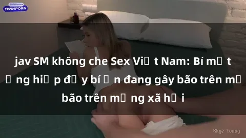 jav SM không che Sex Việt Nam: Bí mật về vụ cưỡng hiếp đầy bí ẩn đang gây bão trên mạng xã hội