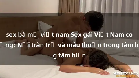 sex bà mẹ việt nam Sex gái Việt Nam có chồng: Nỗi trăn trở và mâu thuẫn trong tâm hồn