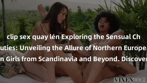 clip sex quay lén Exploring the Sensual Charms of Nordic Beauties: Unveiling the Allure of Northern European Sexiness in Girls from Scandinavia and Beyond. Discover the Seductive Secrets of Northern E