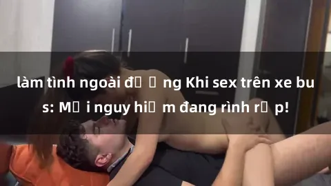 làm tình ngoài đường Khi sex trên xe bus: Mối nguy hiểm đang rình rập!