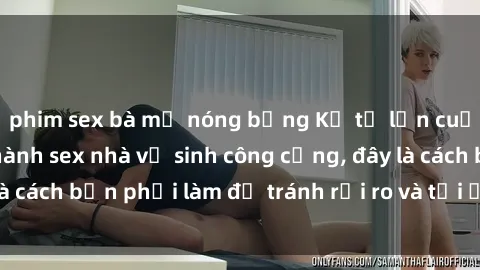 phim sex bà mẹ nóng bỏng Kể từ lần cuối cùng bạn thực hành sex nhà vệ sinh công cộng, đây là cách bạn phải làm để tránh rủi ro và tối ưu trải nghiệm.