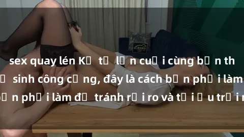 sex quay lén Kể từ lần cuối cùng bạn thực hành sex nhà vệ sinh công cộng, đây là cách bạn phải làm để tránh rủi ro và tối ưu trải nghiệm.