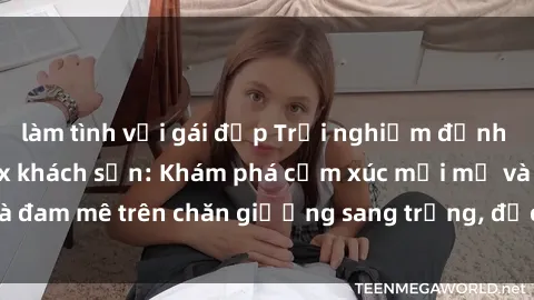 làm tình với gái đẹp Trải nghiệm đỉnh cao tình yêu tại sex khách sạn: Khám phá cảm xúc mới mẻ và đam mê trên chăn giường sang trọng, độc đáo, không giới hạn.