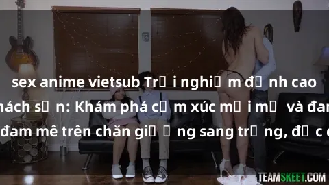 sex anime vietsub Trải nghiệm đỉnh cao tình yêu tại sex khách sạn: Khám phá cảm xúc mới mẻ và đam mê trên chăn giường sang trọng, độc đáo, không giới hạn.