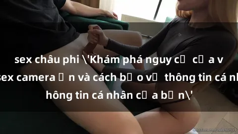 sex châu phi &#039;Khám phá nguy cơ của việc sử dụng sex camera ẩn và cách bảo vệ thông tin cá nhân của bạn&#039;