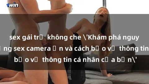 sex gái trẻ không che &#039;Khám phá nguy cơ của việc sử dụng sex camera ẩn và cách bảo vệ thông tin cá nhân của bạn&#039;