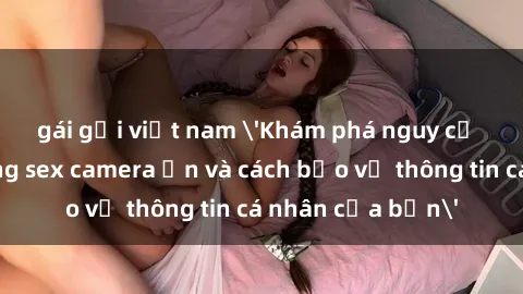 gái gọi việt nam &#039;Khám phá nguy cơ của việc sử dụng sex camera ẩn và cách bảo vệ thông tin cá nhân của bạn&#039;