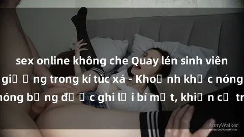 sex online không che Quay lén sinh viên làm tình ngay trên giường trong kí túc xá - Khoảnh khắc nóng bỏng được ghi lại bí mật, khiến cả trường học xôn xao.