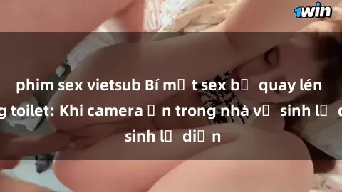 phim sex vietsub Bí mật sex bị quay lén trong toilet: Khi camera ẩn trong nhà vệ sinh lộ diện