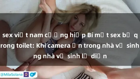 sex việt nam cưỡng hiếp Bí mật sex bị quay lén trong toilet: Khi camera ẩn trong nhà vệ sinh lộ diện