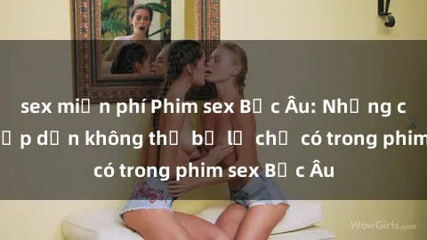 sex miễn phí Phim sex Bắc Âu: Những cảnh nóng hấp dẫn không thể bỏ lỡ chỉ có trong phim sex Bắc Âu