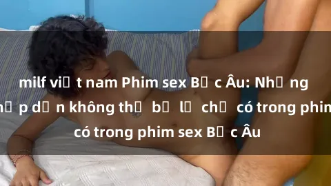 milf việt nam Phim sex Bắc Âu: Những cảnh nóng hấp dẫn không thể bỏ lỡ chỉ có trong phim sex Bắc Âu