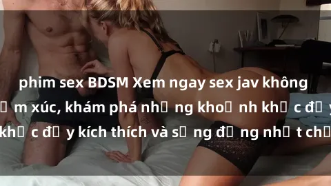 phim sex BDSM Xem ngay sex jav không che để thỏa mãn cảm xúc, khám phá những khoảnh khắc đầy kích thích và sống động nhất chỉ trong click!