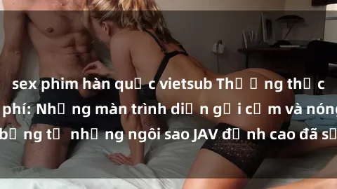 sex phim hàn quốc vietsub Thưởng thức sex JAV idol miễn phí: Những màn trình diễn gợi cảm và nóng bỏng từ những ngôi sao JAV đỉnh cao đã sẵn sàng để bạn khám phá.