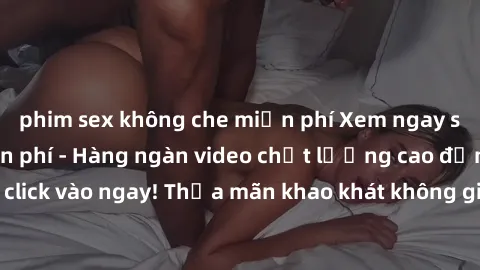 phim sex không che miễn phí Xem ngay sex jav full HD miễn phí - Hàng ngàn video chất lượng cao đỉnh cao chỉ cần click vào ngay! Thỏa mãn khao khát không giới hạn, đón chờ những trải nghiệm mới lạ!
