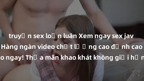 truyện sex loạn luân Xem ngay sex jav full HD miễn phí - Hàng ngàn video chất lượng cao đỉnh cao chỉ cần click vào ngay! Thỏa mãn khao khát không giới hạn, đón chờ những trải nghiệm mới lạ!