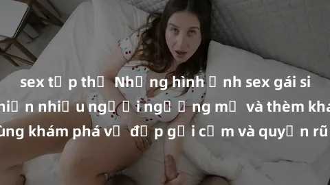 sex tập thể Những hình ảnh sex gái sinh viên Việt Nam khiến nhiều người ngưỡng mộ và thèm khát. Cùng khám phá vẻ đẹp gợi cảm và quyến rũ của những cô gái trẻ này.