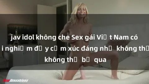 jav idol không che Sex gái Việt Nam có con: Trải nghiệm đầy cảm xúc đáng nhớ không thể bỏ qua