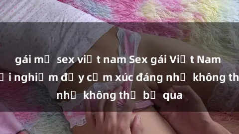 gái mỹ sex việt nam Sex gái Việt Nam có con: Trải nghiệm đầy cảm xúc đáng nhớ không thể bỏ qua