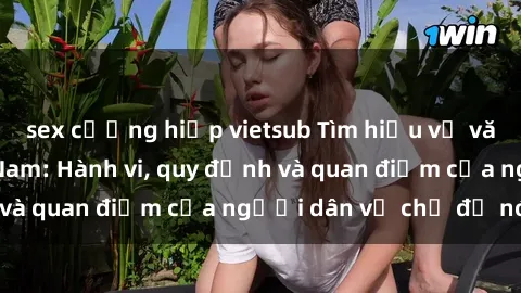 sex cưỡng hiếp vietsub Tìm hiểu về văn hóa sex ở Việt Nam: Hành vi, quy định và quan điểm của người dân về chủ đề nóng