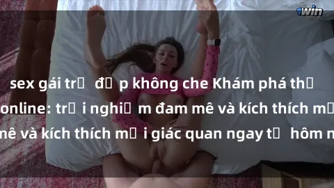sex gái trẻ đẹp không che Khám phá thế giới mới của sex online: trải nghiệm đam mê và kích thích mọi giác quan ngay từ hôm nay!