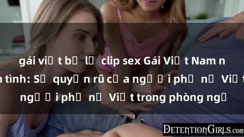 gái việt bị lộ clip sex Gái Việt Nam nóng bỏng khi làm tình: Sự quyến rũ của người phụ nữ Việt trong phòng ngủ